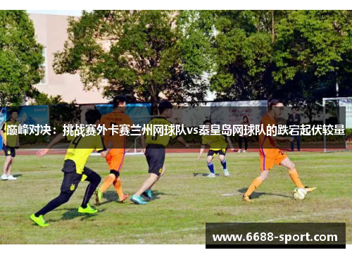 巅峰对决：挑战赛外卡赛兰州网球队vs秦皇岛网球队的跌宕起伏较量