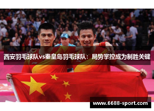 西安羽毛球队vs秦皇岛羽毛球队：局势掌控成为制胜关键